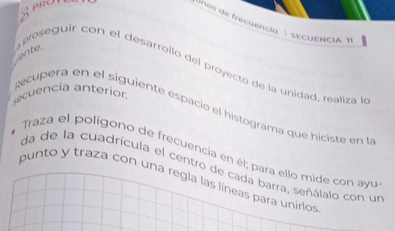 PROT 
enos de frecuencia É sECUENCIA T 
proseguir con el desarrollo del proyecto de la unidad, realiza le 
secuencia anterior. 
Recupera en el siguiente espacio el histograma que hiciste en la 
Traza el polígono de frecuencia en él; para ello mide con ayu 
da de la cuadrícula el centro de cada barra, señálalo con un 
punto y traza con una regla las líneas para unirlos