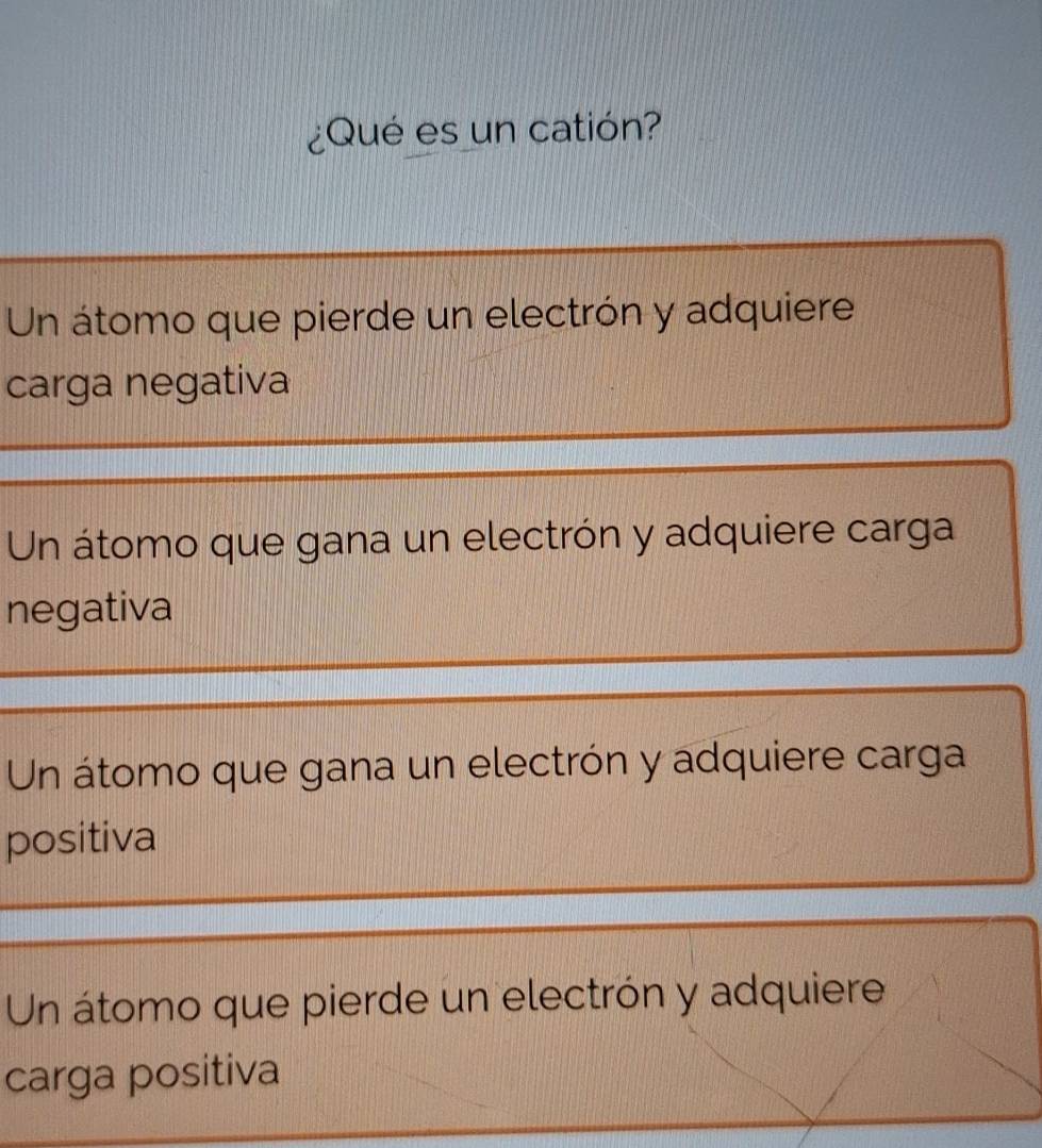 ¿Qué es un catión?
Un átomo que pierde un electrón y adquiere
carga negativa
Un átomo que gana un electrón y adquiere carga
negativa
Un átomo que gana un electrón y adquiere carga
positiva
Un átomo que pierde un electrón y adquiere
carga positiva