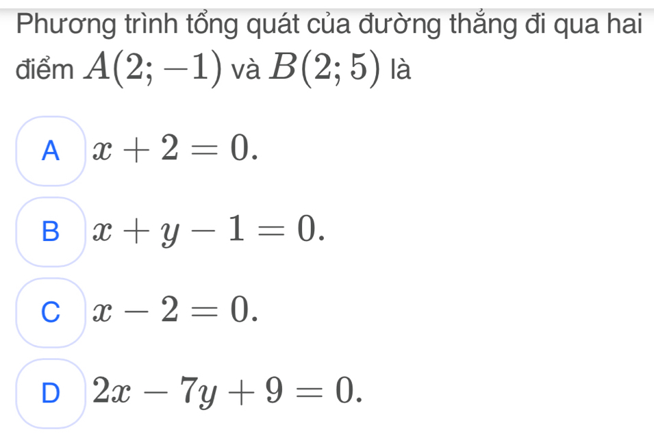 Phương trình tổng quát của đường thắng đi qua hai
điểm A(2;-1) và B(2;5) là
A x+2=0.
B x+y-1=0.
C x-2=0.
D 2x-7y+9=0.