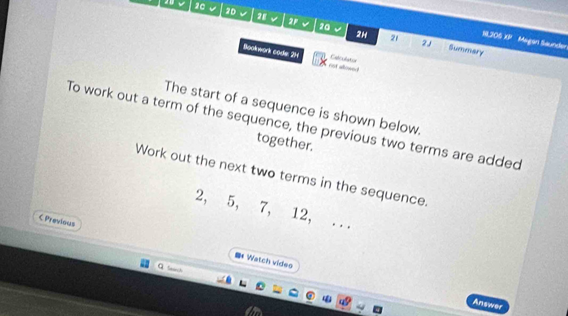 20 20 √ 2D 2E 2F 
20 
18,206 ∠ L Magan Saunder 
2H 21 2 J Summary 
Bookwork code: 2H Calculator 
not allowed 
The start of a sequence is shown below. 
To work out a term of the sequence, the previous two terms are added 
together. 
Work out the next two terms in the sequence.
2, 5, 7, 12, ... 
< Previous 
4Watch video 
Smách 
Answer