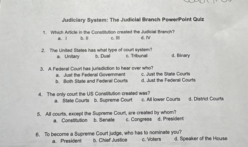 Judiciary System: The Judicial Branch PowerPoint Quiz
1. Which Article in the Constitution created the Judicial Branch?
a. l b. II c. III d. IV
2. The United States has what type of court system?
a. Unitary b. Dual c. Tribunal d. Binary
3. A Federal Court has jurisdiction to hear over who?
a. Just the Federal Government c. Just the State Courts
b. Both State and Federal Courts d. Just the Federal Courts
4. The only court the US Constitution created was?
a. State Courts b. Supreme Court c. All lower Courts d. District Courts
5. All courts, except the Supreme Court, are created by whom?
a. Constitution b. Senate c. Congress d. President
6. To become a Supreme Court judge, who has to nominate you?
a.President b. Chief Justice c. Voters d. Speaker of the House