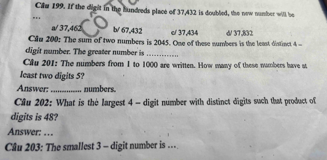 If the digit in the hundreds place of 37,432 is doubled, the new number will be
_…
a/ 37,462 b/ 67,432 c/ 37,434 d/ 37,832
Câu 200: The sum of two numbers is 2045. One of these numbers is the least distinct 4 -
digit number. The greater number is_
Câu 201: The numbers from 1 to 1000 are written. How many of these numbers have at
least two digits 5?
Answer: _numbers.
Câu 202: What is the largest 4 - digit number with distinct digits such that product of
digits is 48?
Answer: …
Câu 203: The smallest 3 - digit number is …