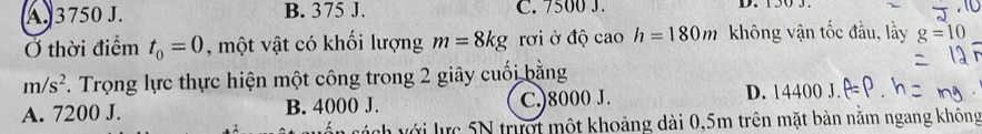 A. 3750 J. B. 375 J. C. 7500 J. D. 150 3
Ở thời điểm t_0=0 , một vật có khối lượng m=8kg rới ở độ cao h=180m không vận tốc đầu, lầy g=10
m/s^2 F. Trọng lực thực hiện một công trong 2 giây cuối bằng
A. 7200 J. B. 4000 J. C.) 8000 J.
D. 14400 J.
vách với lực 5N trượt một khoảng dài 0,5m trên mặt bàn nằm ngang không