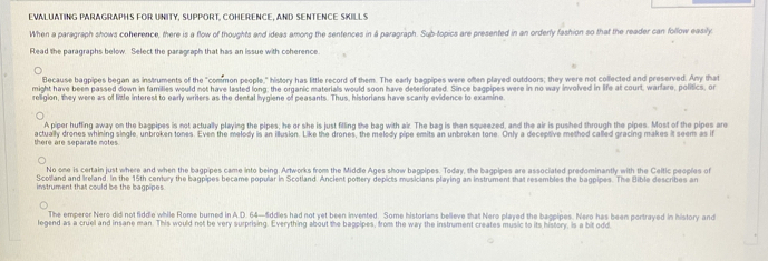 EVALUATING PARAGRAPHS FOR UNITY, SUPPORT, COHERENCE, AND SENTENCE SKILLS 
When a paragraph shows coherence, there is a flow of thoughts and ideas among the sentences in à paragraph. Sub-topics are presented in an orderly fashion so that the reader can follow easily. 
Read the paragraphs below. Select the paragraph that has an issue with coherence 
Because bagpipes began as instruments of the "common people," history has little record of them. The early bagpipes were often played outdoors; they were not collected and preserved. Any that 
might have been passed down in families would not have lasted long, the organic materials would soon have deteriorated. Since bagpipes were in no way involved in life at court, warlare, politics, or 
religion, they were as of little interest to early writers as the dental hygiene of peasants. Thus, historians have scanty evidence to examine 
A piper huffing away on the bagpipes is not actually playing the pipes, he or she is just filling the bag with air. The bag is then squeezed, and the air is pushed through the pipes. Most of the pipes aro 
there are separale motes. actually drones whining single, unbroken tones. Even the melody is an illusion. Like the drones, the melody pipe emits an unbroken tone. Only a deceptive method called gracing makes it seem as if 
No one is certain just where and when the bagpipes came into being Artworks from the Middle Ages show bagpipes. Today, the bagpipes are associated predominantly with the Ceitic peoples of 
Scotland and Ireland. In the 15th century the bagpipes became popular in Scotland. Ancient pottery depicts musicians playing an instrument that resembles the bagpipes. The Bible describes an 
instrument that could be the bagpipes. 
The emperor Nero did not fiddle while Rome burned in A.D. 64—5ddies had not yet been invented. Some historians believe that Nero played the bagpipes. Nero has been portrayed in history and 
legend as a cruel and insane man. This would not be very surprising. Everything about the bappipes, from the way the instrument creates music to its history, is a bit odd