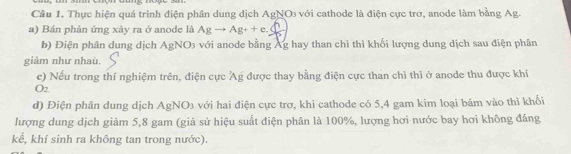 Thực hiện quá trình điện phân dung dịch AgNO3 với cathode là điện cực trơ, anode làm bằng Ag. 
a) Bán phản ứng xảy ra ở anode là Agto Ag++e.bigcirc
b) Điện phân dung dịch AgNO3 với anode bằng Ag hay than chì thì khối lượng dung dịch sau điện phân 
giảm như nhaù. 
c) Nếu trong thí nghiệm trên, điện cực Ag được thay bằng điện cực than chì thì ở anode thu được khí 
O2. 
d) Điện phân dung dịch AgNO3 với hai điện cực trơ, khi cathode có 5, 4 gam kim loại bám vào thì khối 
lượng dung dịch giảm 5, 8 gam (giả sử hiệu suất điện phân là 100%, lượng hơi nước bay hơi không đáng 
kể, khí sinh ra không tan trong nước).