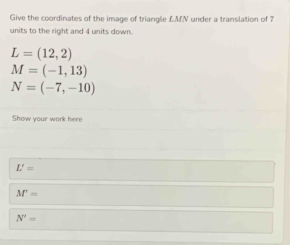 Give the coordinates of the image of triangle LMN under a translation of 7
units to the right and 4 units down.
L=(12,2)
M=(-1,13)
N=(-7,-10)
Show your work here
L'=
M'=
N'=