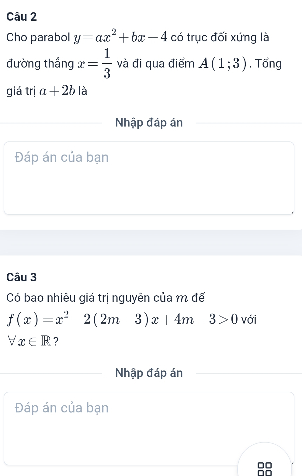 Cho parabol y=ax^2+bx+4 có trục đối xứng là 
đường thẳng x= 1/3  và đi qua điểm A(1;3). Tổng 
giá trị a+2b là 
Nhập đáp án 
Đáp án của bạn 
Câu 3 
Có bao nhiêu giá trị nguyên của m để
f(x)=x^2-2(2m-3)x+4m-3>0 với
forall x∈ R ? 
Nhập đáp án 
Đáp án của bạn