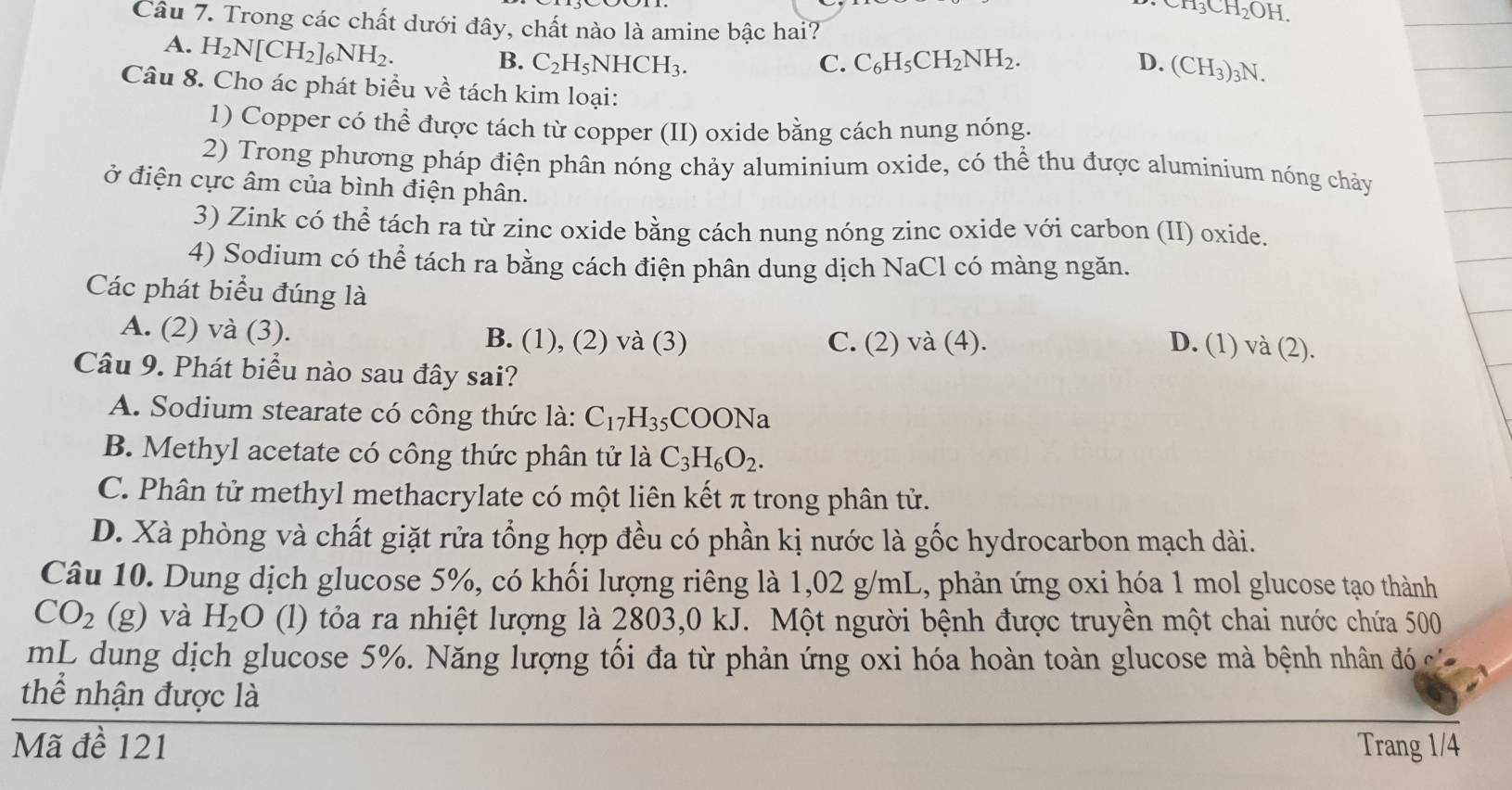 CH_3CH_2OH.
Câu 7. Trong các chất dưới đây, chất nào là amine bậc hai?
A. H_2N[CH_2]_6NH_2.
B. C_2H_5NHCH_3. C. C_6H_5CH_2NH_2. D. (CH_3)_3N.
Câu 8. Cho ác phát biểu về tách kim loại:
1) Copper có thể được tách từ copper (II) oxide bằng cách nung nóng.
2) Trong phương pháp điện phân nóng chảy aluminium oxide, có thể thu được aluminium nóng chảy
ở điện cực âm của bình điện phân.
3) Zink có thể tách ra từ zinc oxide bằng cách nung nóng zinc oxide với carbon (II) oxide.
4) Sodium có thể tách ra bằng cách điện phân dung dịch NaCl có màng ngăn.
Các phát biểu đúng là D. (1) v a(2)
A. (2) và (3). B. (1), (2) và (3) C. (2) và (4).
Câu 9. Phát biểu nào sau đây sai?
A. Sodium stearate có công thức là: C_17H_35COONa
B. Methyl acetate có công thức phân tử là C_3H_6O_2.
C. Phân tử methyl methacrylate có một liên kết π trong phân tử.
D. Xà phòng và chất giặt rửa tổng hợp đều có phần kị nước là gốc hydrocarbon mạch dài.
Câu 10. Dung dịch glucose 5%, có khối lượng riêng là 1,02 g/mL, phản ứng oxi hóa 1 mol glucose tạo thành
CO_2 beginpmatrix gendpmatrix và H_2O (l) tỏa ra nhiệt lượng là 2803,0 kJ. Một người bệnh được truyền một chai nước chứa 500
mL dung dịch glucose 5%. Năng lượng tối đa từ phản ứng oxi hóa hoàn toàn glucose mà bệnh nhân đó củ
thể nhận được là
Mã đề 121 Trang 1/4