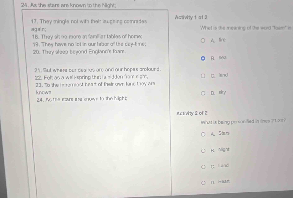 As the stars are known to the Night;
17. They mingle not with their laughing comrades Activity 1 of 2
again; What is the meaning of the word "foam" in
18. They sit no more at familiar tables of home;
19. They have no lot in our labor of the day-time; A. fire
20. They sleep beyond England's foam.
B. sea
21. But where our desires are and our hopes profound,
22. Felt as a well-spring that is hidden from sight, C. land
23. To the innermost heart of their own land they are
known D. sky
24. As the stars are known to the Night;
Activity 2 of 2
What is being personified in lines 21-24?
A. Stars
B. Night
C. Land
D.Heart