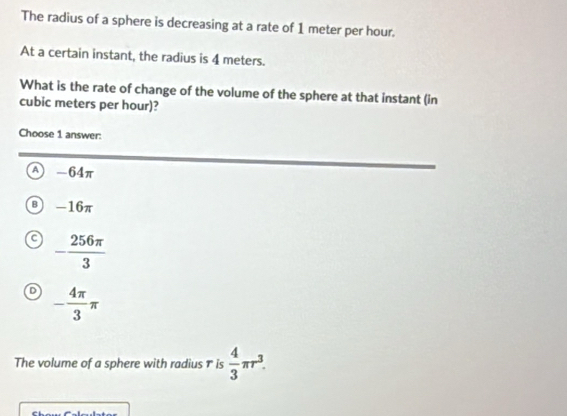 The radius of a sphere is decreasing at a rate of 1 meter per hour.
At a certain instant, the radius is 4 meters.
What is the rate of change of the volume of the sphere at that instant (in
cubic meters per hour)?
Choose 1 answer:
A -64π
B -16π
- 256π /3 
D - 4π /3 π
The volume of a sphere with radius † is  4/3 π r^3.