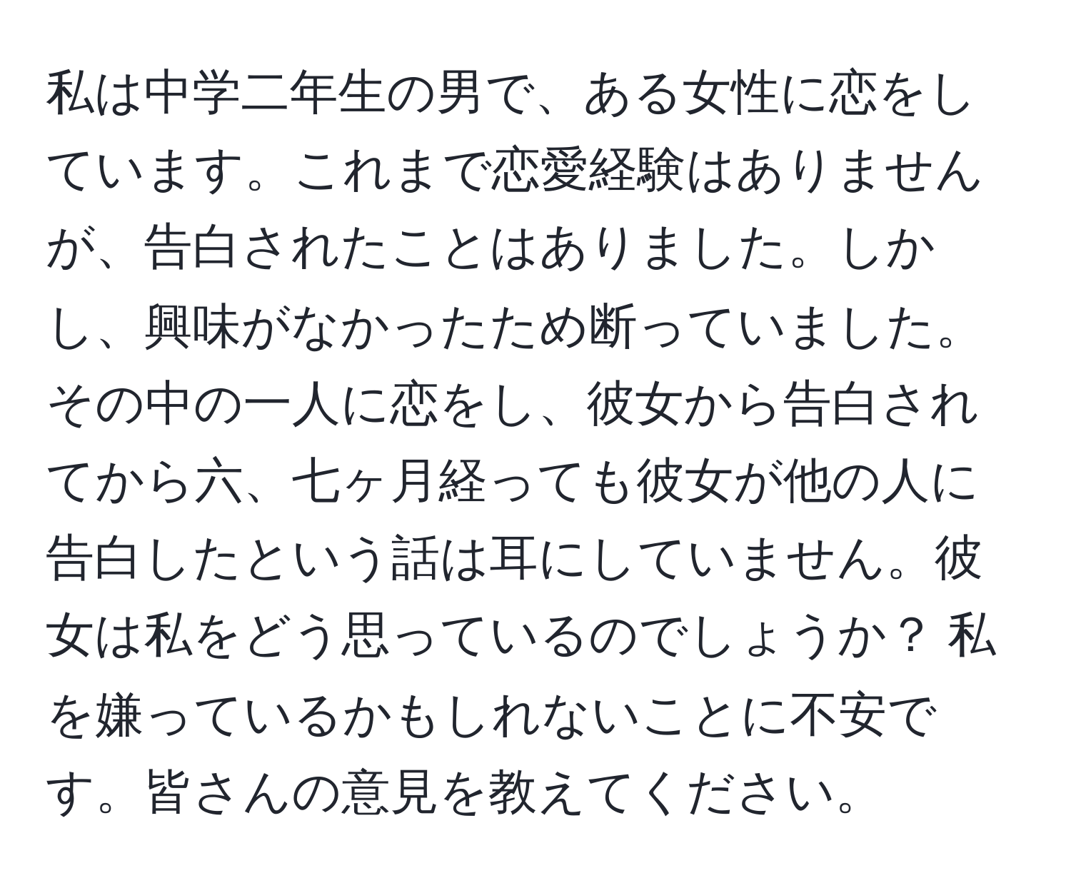 私は中学二年生の男で、ある女性に恋をしています。これまで恋愛経験はありませんが、告白されたことはありました。しかし、興味がなかったため断っていました。その中の一人に恋をし、彼女から告白されてから六、七ヶ月経っても彼女が他の人に告白したという話は耳にしていません。彼女は私をどう思っているのでしょうか？ 私を嫌っているかもしれないことに不安です。皆さんの意見を教えてください。