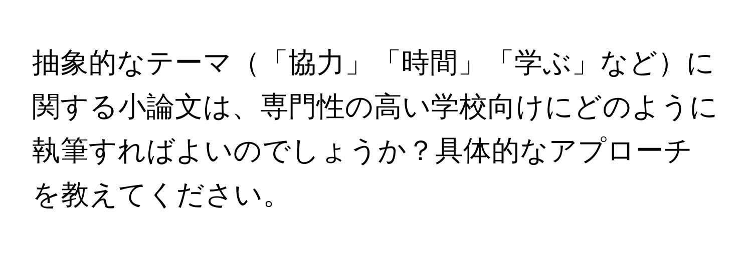 抽象的なテーマ「協力」「時間」「学ぶ」などに関する小論文は、専門性の高い学校向けにどのように執筆すればよいのでしょうか？具体的なアプローチを教えてください。