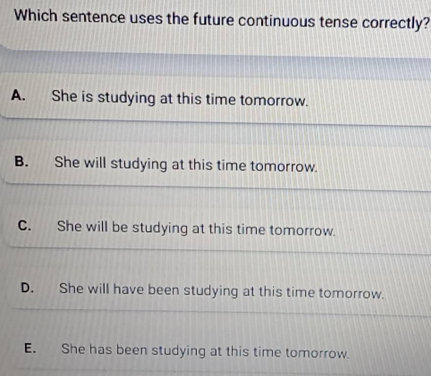 Which sentence uses the future continuous tense correctly?
A. She is studying at this time tomorrow.
B. She will studying at this time tomorrow.
C. She will be studying at this time tomorrow.
D. She will have been studying at this time tomorrow.
E. She has been studying at this time tomorrow.