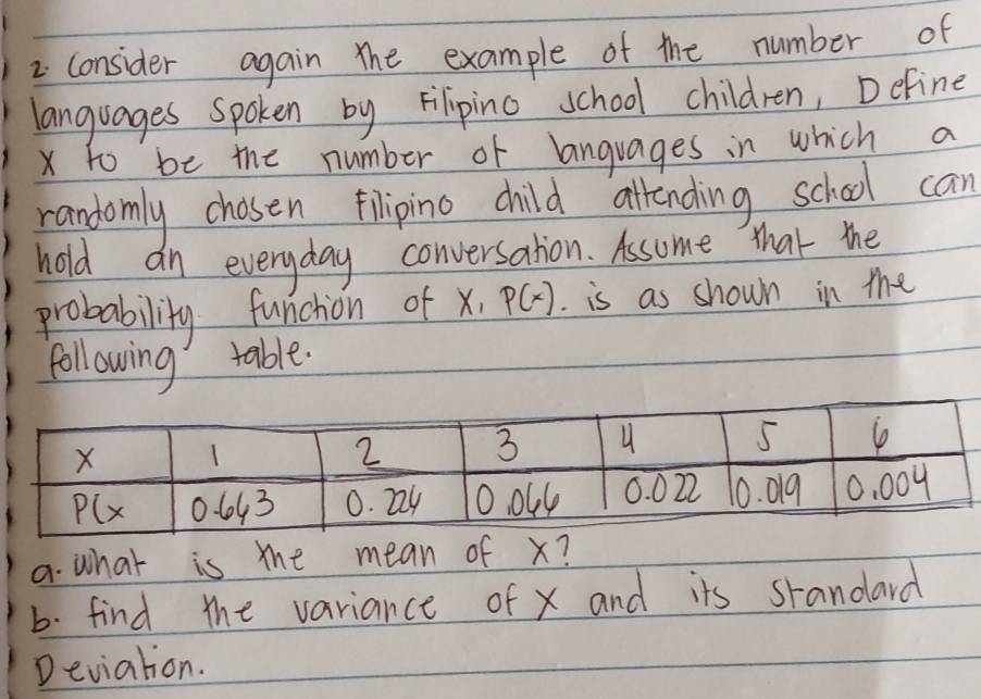 consider again The example of the number of
languages Spoken by Filipino school children, Define
x to be the number of languages in which a
randomly chosen filipino child allrending school can
hold an everyday conversation. Assome that the
probability funchion of x,p(x). is as shown in the
following table.
a. what is the mean of x?
b. find the variance of x and its srandard
Deviation.