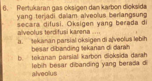 Pertukaran gas oksigen dan karbon dioksida
yang terjadi dalam alveolus berlangsung
secara difusi. Oksigen yang berada di
alveolus terdifusi karena ....
a. tekanan parsial oksigen di alveolus lebih
besar dibanding tekanan di darah
b. tekanan parsial karbon dioksida darah
lebih besar dibanding yang berada di
alveolus