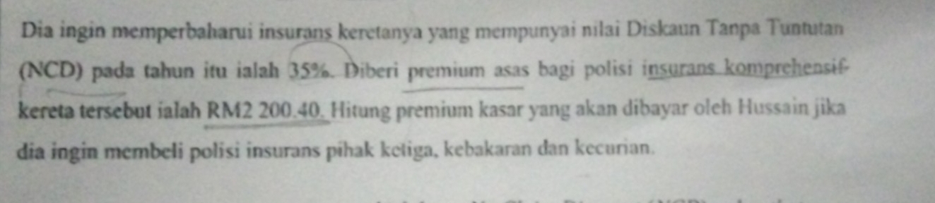 Dia ingin memperbaharui insurans keretanya yang mempunyai nilai Diskaun Tanpa Tuntutan 
(NCD) pada tahun itu ialah 35%. Diberi premium asas bagi polisi insurans komprehensif 
kereta tersebut ialah RM2 200.40 _Hitung premium kasar yang akan dibayar oleh Hussain jika 
dia ingin membeli polisi insurans píhak ketiga, kebakaran dan kecurian.