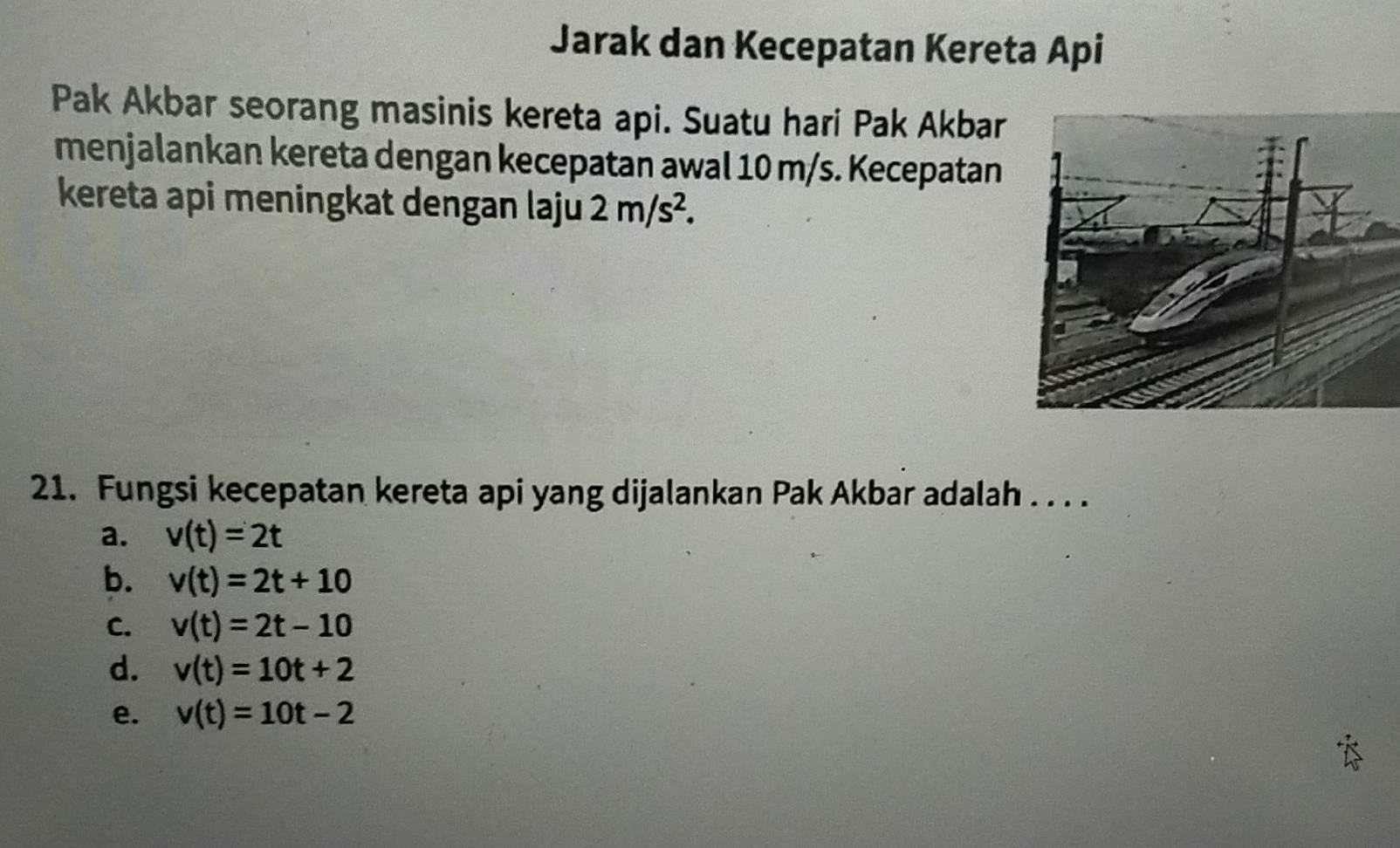 Jarak dan Kecepatan Kereta Api
Pak Akbar seorang masinis kereta api. Suatu hari Pak Akbar
menjalankan kereta dengan kecepatan awal 10 m/s. Kecepatan
kereta api meningkat dengan laju 2m/s^2. 
21. Fungsi kecepatan kereta api yang dijalankan Pak Akbar adalah . . . .
a. v(t)=2t
b. v(t)=2t+10
C. v(t)=2t-10
d. v(t)=10t+2
e. v(t)=10t-2