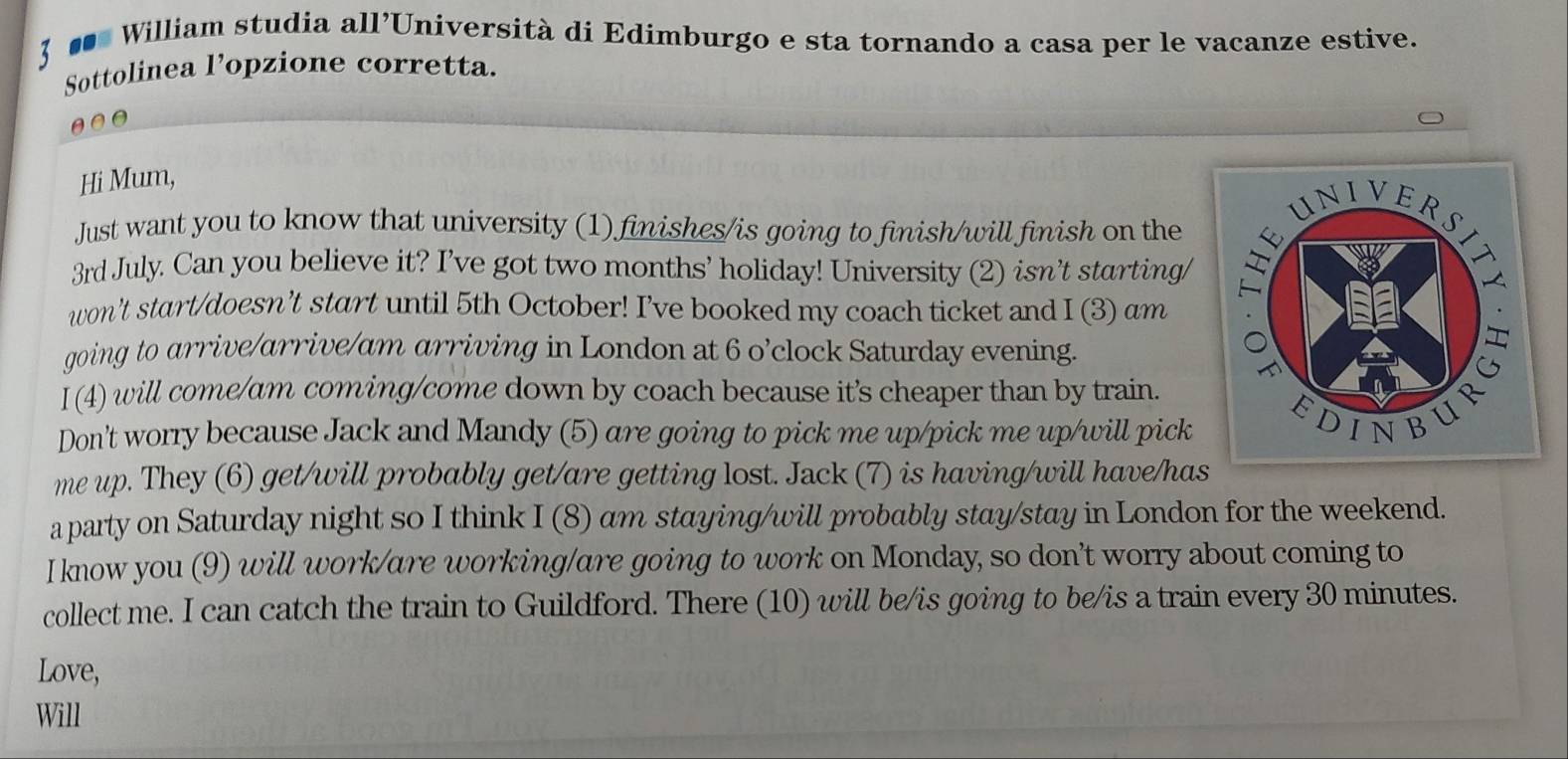 3 
# William studia all’Università di Edimburgo e sta tornando a casa per le vacanze estive. 
Sottolinea l’opzione corretta. 
Hi Mum, 
Just want you to know that university (1) finishes/is going to finish/will finish on the
3rd July. Can you believe it? I’ve got two months’ holiday! University (2) isn’t starting/ 
won’t start/doesn’t start until 5th October! I’ve booked my coach ticket and I (3) am 
going to arrive/arrive/am arriving in London at 6 o’clock Saturday evening. 
I(4) will come/am coming/come down by coach because it's cheaper than by train. 
Don't worry because Jack and Mandy (5) are going to pick me up/pick me up/will pick 
me up. They (6) get/will probably get/are getting lost. Jack (7) is having/will have/ha 
a party on Saturday night so I think I (8) am staying/will probably stay/stay in London for the weekend. 
I know you (9) will work/are working/are going to work on Monday, so don’t worry about coming to 
collect me. I can catch the train to Guildford. There (10) will be/is going to be/is a train every 30 minutes. 
Love, 
Will