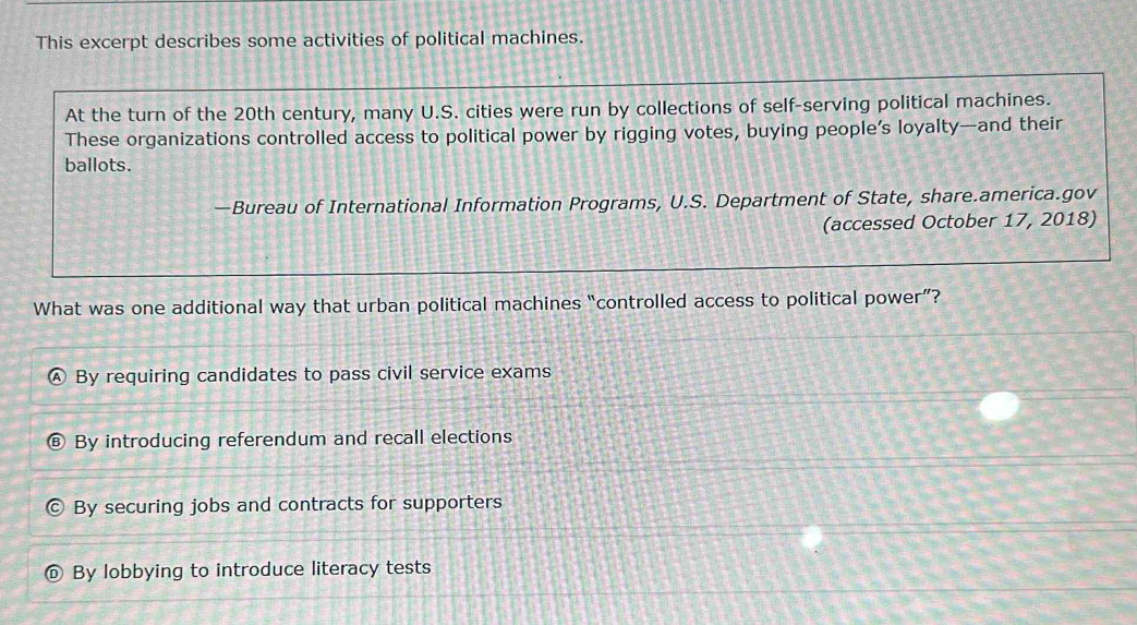 This excerpt describes some activities of political machines.
At the turn of the 20th century, many U.S. cities were run by collections of self-serving political machines.
These organizations controlled access to political power by rigging votes, buying people’s loyalty—and their
ballots.
—Bureau of International Information Programs, U.S. Department of State, share.america.gov
(accessed October 17, 2018)
What was one additional way that urban political machines “controlled access to political power”?
By requiring candidates to pass civil service exams
By introducing referendum and recall elections
By securing jobs and contracts for supporters
By lobbying to introduce literacy tests