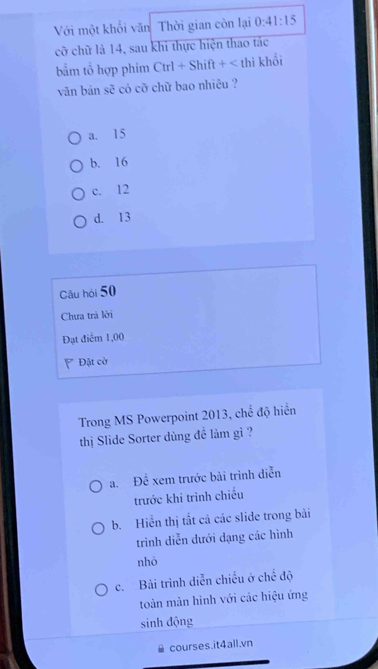 Với một khối văn Thời gian còn lại 0:41:15
cỡ chữ là 14, sau khi thực hiện thao tác
bẩm tổ hợp phím Ctrl+Shift+
a. 15
b. 16
c. 12
d. 13
Câu hỏi 50
Chưa trả lời
Đạt điểm 1,00
Đặt cờ
Trong MS Powerpoint 2013, chế độ hiển
thị Slide Sorter dùng đề làm gì ?
a. Để xem trước bài trình diễn
trước khi trình chiếu
b. Hiển thị tất cả các slide trong bài
trình diễn dưới dạng các hình
nhỏ
c. Bài trình diễn chiếu ở chế độ
toàn màn hình với các hiệu ứng
sinh động
courses.it4all.vn