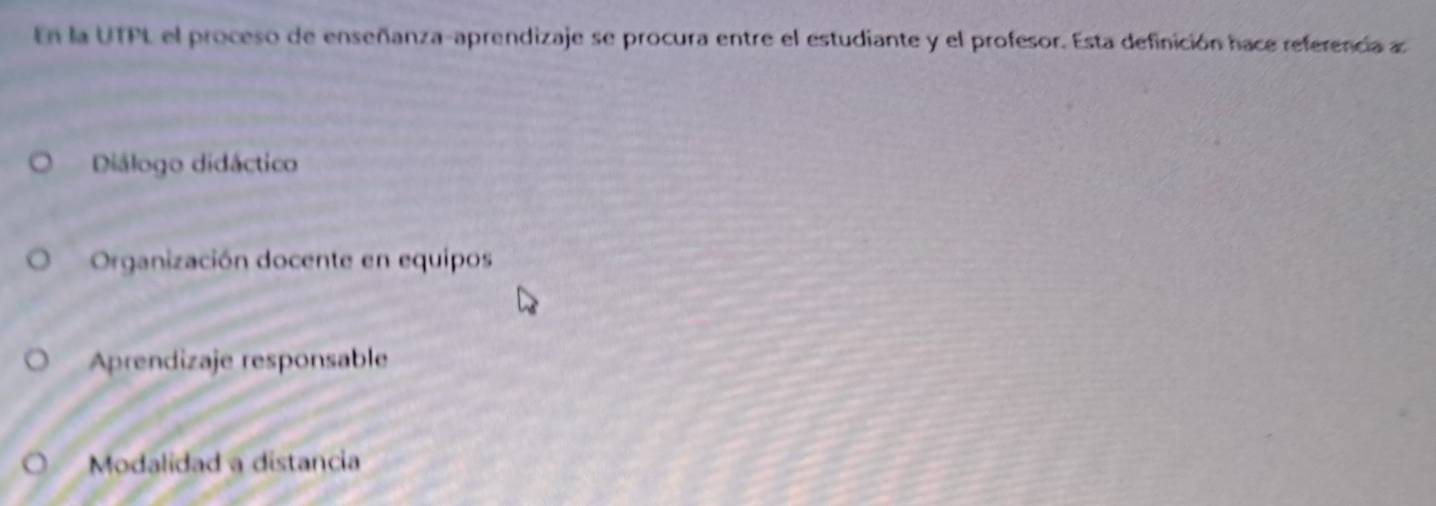 En la UTPL el proceso de enseñanza-aprendizaje se procura entre el estudiante y el profesor. Esta definición hace referencia a
Diálogo didáctico
Organización docente en equipos
Aprendizaje responsable
Modalidad a distancia