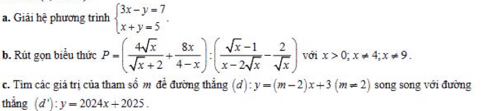 Giải hệ phương trình beginarrayl 3x-y=7 x+y=5endarray.. 
b. Rút gọn biểu thức P=( 4sqrt(x)/sqrt(x)+2 + 8x/4-x ):( (sqrt(x)-1)/x-2sqrt(x) - 2/sqrt(x) ) với x>0; x!= 4; x!= 9. 
c. Tìm các giá trị của tham số m để đường thắng (d): y=(m-2)x+3(m!= 2) song song với đường 
thẳng (d'):y=2024x+2025.