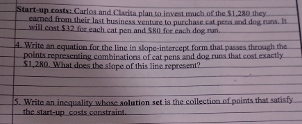 Start-up costs: Carlos and Clarita plan to invest much of the $1,280 they 
eared from their last business venture to purchase cat pens and dog runs. It 
will cost $32 for each cat pen and $80 for each dog run. 
4. Write an equation for the line in slope-intercept form that passes through the 
points representing combinations of cat pens and dog runs that cost exactly
$1,280. What does the slope of this line represent? 
5. Write an inequality whose solution set is the collection of points that satisfy 
the start-up costs constraint.