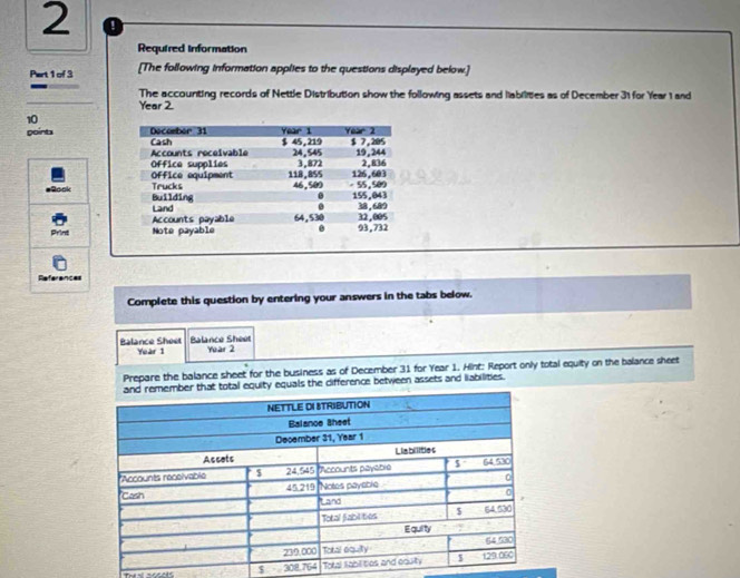 Required information 
Part 1 of 3 [The following information applies to the questions displayed below.] 
The accounting records of Nettle Distribution show the following assets and liabilities as of December 31 for Year 1 and
Year 2. 
10 
points 
aRook 
Print 
References 
Complete this question by entering your answers in the tabs below. 
Balance Sheet Year 1 Balance Shéet Yuar 2 
Prepare the balance sheet for the business as of December 31 for Year 1. Hint: Report only total equity on the balance sheet 
ty equals the difference between assets and liabilities.
$ 30