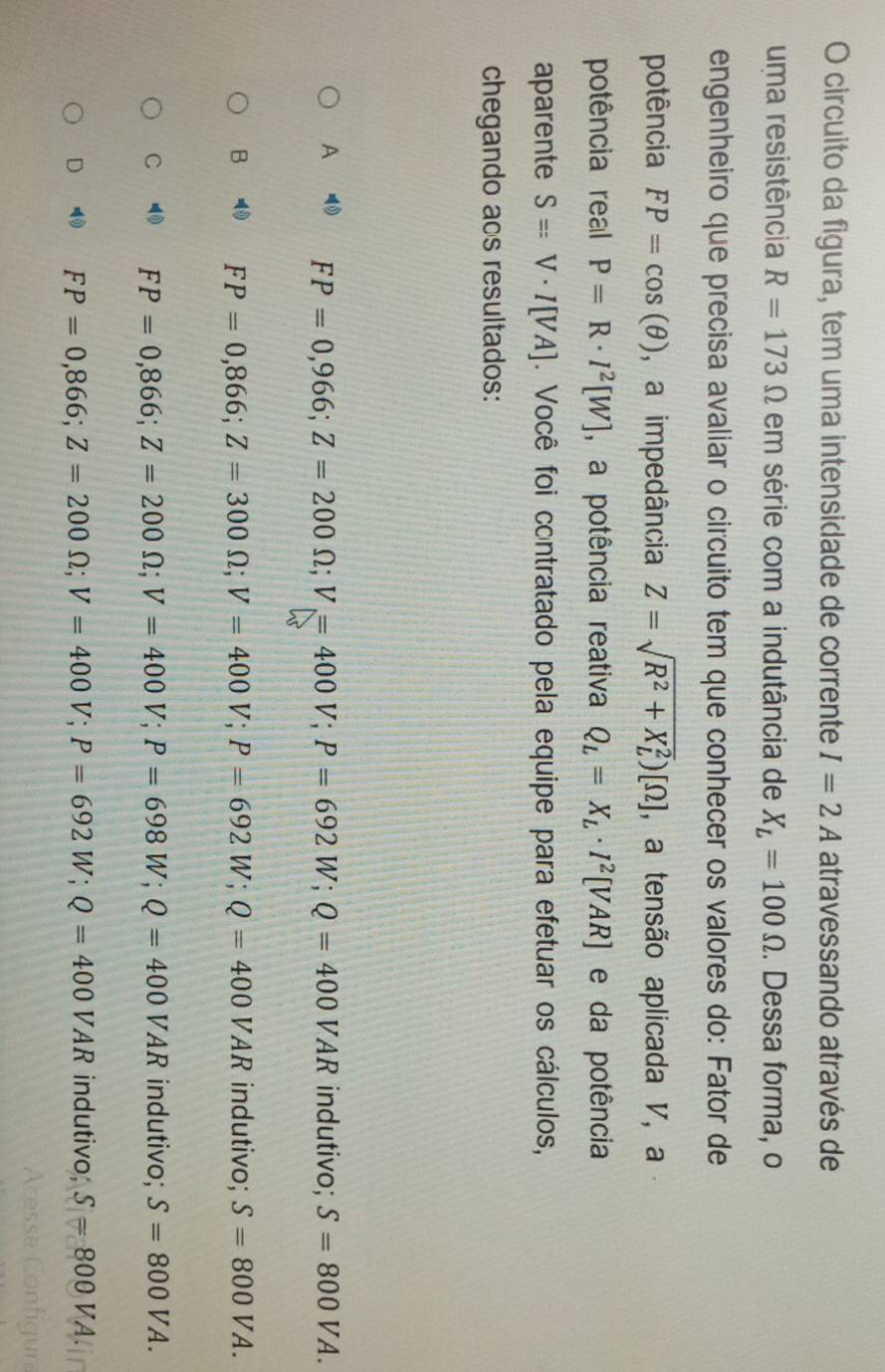 circuito da figura, tem uma intensidade de corrente I=2A atravessando através de
uma resistência R=173Omega em série com a indutância de X_L=100Omega. Dessa forma, o
engenheiro que precisa avaliar o circuito tem que conhecer os valores do: Fator de
potência FP=cos (θ ) , a impedância Z=sqrt R^2+X_L^2)[Omega ] , a tensão aplicada V, a
potência real P=R· I^2[W] , a potência reativa Q_L=X_L· I^2[VAR] e da potência
aparente S=V· I[VA]. Você foi contratado pela equipe para efetuar os cálculos,
chegando aos resultados:
A FP=0,966; Z=200Omega; V=400V; P=692W; Q=400VAR indutivo; S=800VA.
B FP=0,866; Z=300Omega; V=400V; P=692W; Q=400VAR indutivo; S=800VA.
C FP=0,866; Z=200Omega; V=400V; P=698W; Q=400VAR indutivo; S=800VA.
D FP=0,866; Z=200Omega; V=400V; P=692W; Q=400VAR indutivo; S=800VA.