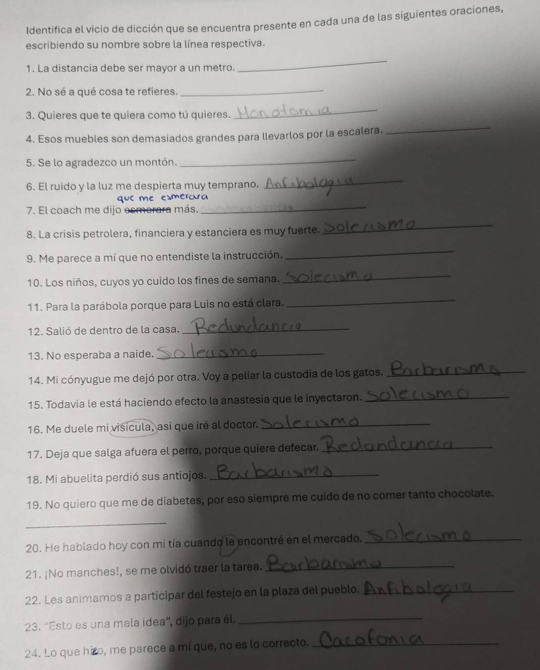 Identifica el vicio de dicción que se encuentra presente en cada una de las siguientes oraciones,
escribiendo su nombre sobre la línea respectiva.
1. La distancia debe ser mayor a un metro.
_
2. No sé a qué cosa te refieres.
_
3. Quieres que te quiera como tú quieres.
_
4. Esos muebles son demasiados grandes para llevarlos por la escalera.
_
5. Se lo agradezco un montón.
_
6. El ruido y la luz me despierta muy temprano.
_
_
que m smerara
7. El coach me dijo esmerara más.
8. La crisis petrolera, financiera y estanciera es muy fuerte.
_
9. Me parece a mí que no entendiste la instrucción.
_
10. Los niños, cuyos yo cuido los fines de semana.
_
11. Para la parábola porque para Luis no está clara.
_
12. Salió de dentro de la casa._
13. No esperaba a naide._
14. Mi cónyugue me dejó por otra. Voy a peliar la custodia de los gatos.
_
15. Todavia le está haciendo efecto la anastesia que le inyectaron._
16. Me duele mi visicula, asi que iré al doctor._
17. Deja que salga afuera el perro, porque quiere defecar._
18. Mi abuelita perdió sus antiojos._
19. No quiero que me de diabetes, por eso siempre me cuido de no comer tanto chocolate.
_
20. He hablado hoy con mi tía cuando le encontré en el mercado._
21. ¡No manches!, se me olvidó traer la tarea.
_
22. Les animamos a participar del festejo en la plaza del pueblo._
23. ''Esto es una mala idea'', dijo para él._
24. Lo que hizo, me parece a mí que, no es lo correcto._