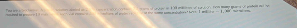 You are a biocherist. A solution labeled as 20 1 concentration contains 5 grams of protein in 100 milliliters of solution. How many grams of protein will be 
required to prepare 10 vials each vial contains Bud microliters of protein solur on at the same concentration? Note: 1 milliliter =1 , 000 microliters.