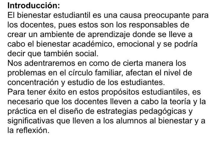 Introducción: 
El bienestar estudiantil es una causa preocupante para 
los docentes, pues estos son los responsables de 
crear un ambiente de aprendizaje donde se lleve a 
cabo el bienestar académico, emocional y se podría 
decir que también social. 
Nos adentraremos en como de cierta manera los 
problemas en el círculo familiar, afectan el nivel de 
concentración y estudio de los estudiantes. 
Para tener éxito en estos propósitos estudiantiles, es 
necesario que los docentes lleven a cabo la teoría y la 
práctica en el diseño de estrategias pedagógicas y 
significativas que lleven a los alumnos al bienestar y a 
la reflexión.