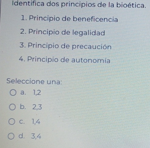 Identifica dos principios de la bioética.
1. Principio de beneficencia
2. Principio de legalidad
3. Principio de precaución
4. Principio de autonomía
Seleccione una:
a. 1, 2
b. 2, 3
c.⩽ 1, 4
d. 3, 4