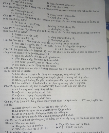 C. Máy tinh điện tử. D. Chính phục vũ trụ. B. Mạng Internet không dây
(nửa sau thế kỷ XX)? Câu 17. Y nào sau đãy không phải là thành tựu cơ bản của cách mạng công nghiệp lần thứ ba
A. Công nghệ na-nô.
C. Mây tỉnh điện tử. D. Chính phục vũ trụ. B. Mạng Internet không dây.
(nửa sau thể kỷ XX)? Câu 18. Y nào sau đây không phải là thành tựu cơ bản của cách mạng công nghiệp lần thứ ba
A. Dữ liệu lớn - Big Data.
C. Máy tính điện tử. D. Chinh phục vũ trụ. B. Mạng Internet không dây.
Câu 19. Y nào sau đây không phải là thành tưu cơ bản của cách mạng công nghiệp lần thứ ba
(nửa sau thế kỷ XX)?
A. Internet vận vật (IoT).
C. Máy tinh điện tử. D. Chinh phục vũ trụ. B. Mạng Internet không dây.
Câu 20. Xô-phi-a - rõbốt đầu tiên được cấp quyền công dân có khả năng
A. làm việc trong dây chuyền sản xuất.' B. làm các công việc nặng nhọc,
C. trò chuyện với con người. D. chính phục vũ trụ.
Câu 21. Sự phát triển của internet hiện nay làm cho việc tìm kiểm và chĩa sẽ thông tin vô
cùng nhanh chóng và thuận tiện, ngoài trừ
A. giao lưu văn hóa giữa các quốc gia đễ dàng.
B. đễ bị thâm nhập, đánh mắt dữ liệu cá nhân.
C. con người giao tiếp, trao đổi nhanh chóng.
D. giải phóng sức lao động của con người.
Câu 22. Nội dung nào sau đây là không phản ánh đúng về cuộc cách mạng công nghiệp lần
thứ tư (đầu thế kỷ XXI)?
A. Làm cho tài nguyên, lao động phổ thông ngày càng mắt lợi thể.
B. Khoảng cách giàu nghèo giữa các quốc gia có xu hướng mở rộng thêm.
C. Không ảnh hưởng đền giáo dục đào tạo và lĩnh vực quản lí nhà nước.
D. Làm xuất hiện nhiều hình thức tội phạm ngày càng tinh vi, phức tạp.
Câu 23. Sự ra đời của máy tính ENIAC (1946) được xem là mốc khời đầu của
A. cách mạng xanh trong nông nghiệp.
B. cuộc cách mạng công nghiệp 3.0.
C. cuộc cách mạng công nghiệp 2.0.
D. cách mạng trắng trong chăn nuôi.
Câu 24. Việc Liên Xô phóng thành công vệ tinh nhân tạo Xpút-ních 1 (1957) có ý nghĩa nào
sau dây?
A. Khởi đầu quá trình công nghiệp hóa, hiện đại hóa.
B. Là cơ sở cho sự ra đời và phát triển của động cơ điện.
C. Mở ra kỷ nguyên chính phục vũ trụ của loài người.
D. Thúc đầy sự chuyển biển mạnh mẽ trong ngành kinh tế.
Câu 25. So với kĩ thuật xây dựng truyền thống, quá trình xây dựng tòa nhà bằng công nghệ in
3D có ưu điểm nào sau đây? B. Thực hiện hoàn toàn tự động.
A. Sản phẩm đẹp và bền hơn.
C. Tiết kiệm nhân lực và chi phí. D. Chịu nhiệt độ cao hơn.
* Trắc nghiêm đúng/sai nghiên thời kỳ