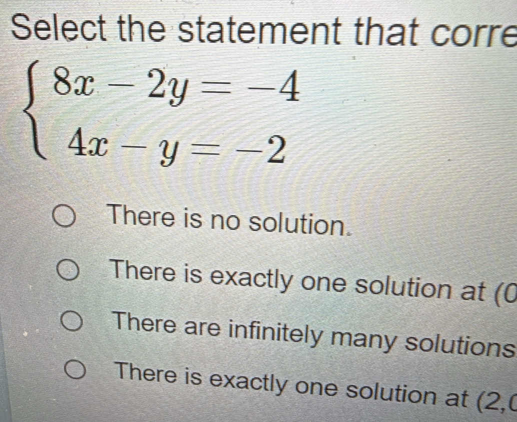 Select the statement that corre
beginarrayl 8x-2y=-4 4x-y=-2endarray.
There is no solution.
There is exactly one solution at (0
There are infinitely many solutions
There is exactly one solution at ( ∠ .