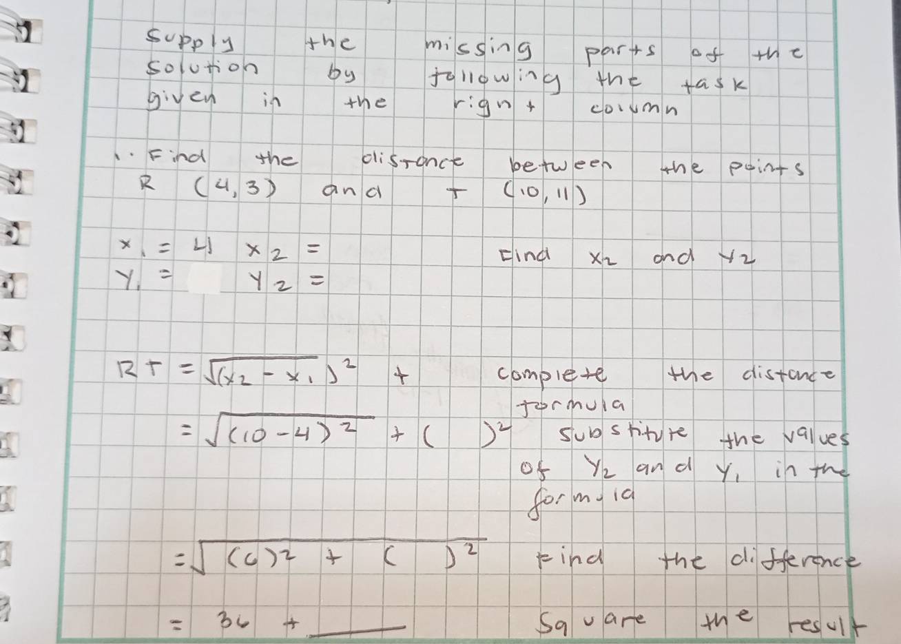 supply the missing parts of the 
solution by fallowing the task 
given in the rignt coumn 
1Find the disrance between the points
(4,3) and (10,11)
x_1=4* 2=
Hindi x_2 and y_2
y_1= | y_2=
Rt=sqrt((x_2)-x_1)^2t complete the distance 
fermula
=sqrt((10-4)^2)+()^2 sub stityre the values 
of Yz and y, in the 
for m id
=sqrt((6)^2)+()^2 Find the difference
=36+_  Sav are the result