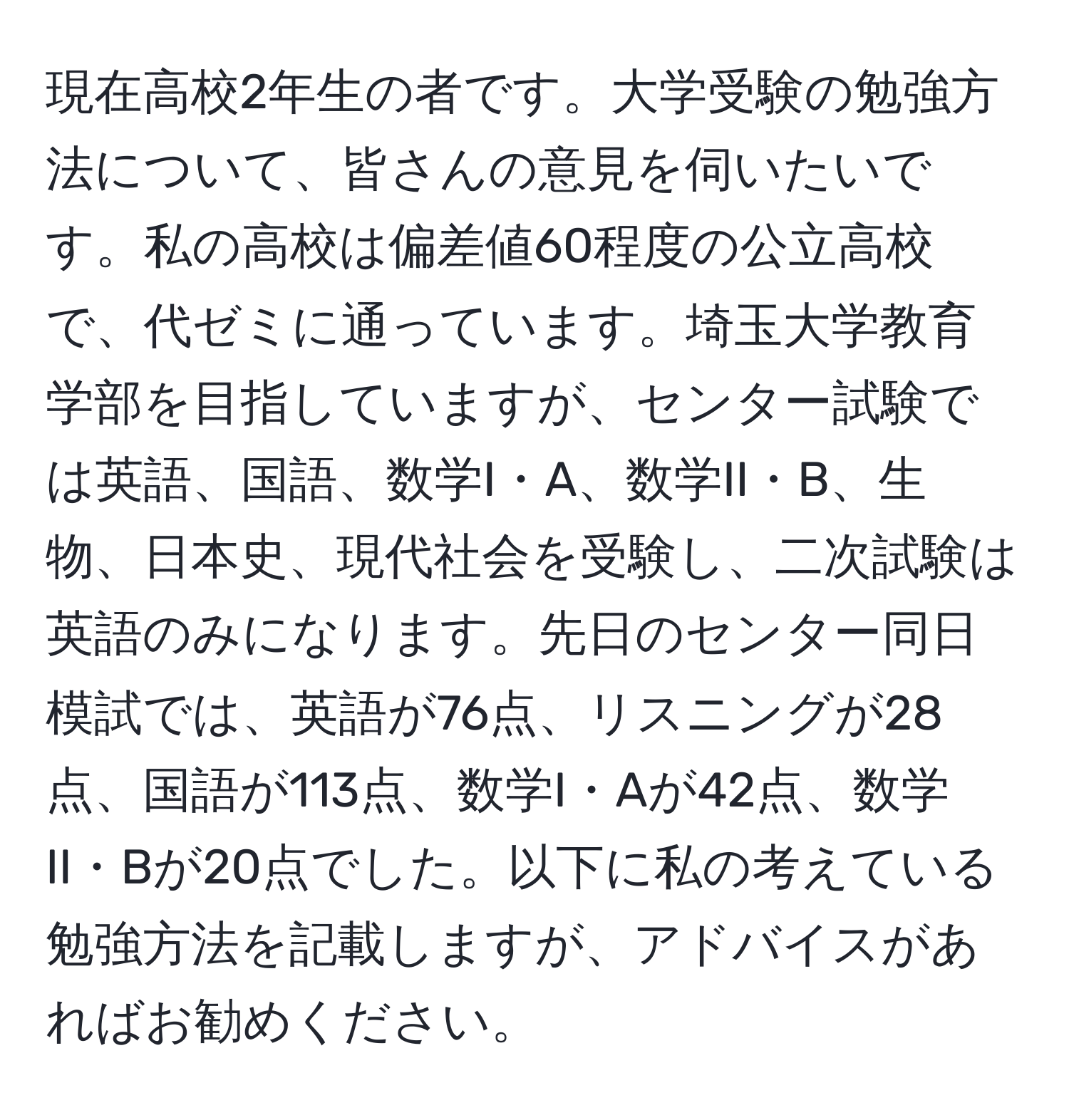 現在高校2年生の者です。大学受験の勉強方法について、皆さんの意見を伺いたいです。私の高校は偏差値60程度の公立高校で、代ゼミに通っています。埼玉大学教育学部を目指していますが、センター試験では英語、国語、数学I・A、数学II・B、生物、日本史、現代社会を受験し、二次試験は英語のみになります。先日のセンター同日模試では、英語が76点、リスニングが28点、国語が113点、数学I・Aが42点、数学II・Bが20点でした。以下に私の考えている勉強方法を記載しますが、アドバイスがあればお勧めください。