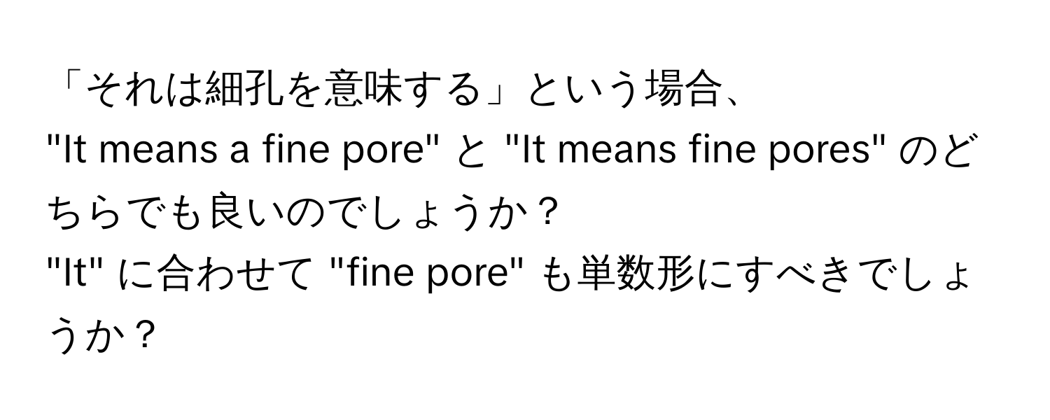 「それは細孔を意味する」という場合、  
"It means a fine pore" と "It means fine pores" のどちらでも良いのでしょうか？  
"It" に合わせて "fine pore" も単数形にすべきでしょうか？