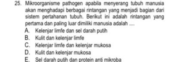 Mikroorganisme pathogen apabila menyerang tubuh manusia
akan menghadapi berbagai rintangan yang menjadi bagian dari
sistem pertahanan tubuh. Berikut ini adalah rintangan yang
pertama dan paling luar dimiliki manusia adalah ....
A. Kelenjar limfe dan sel darah putih
B. Kulit dan kelenjar limfe
C. Kelenjar limfe dan kelenjar mukosa
D. Kulit dan kelenjar mukosa
E. Sel darah putih dan protein anti mikroba