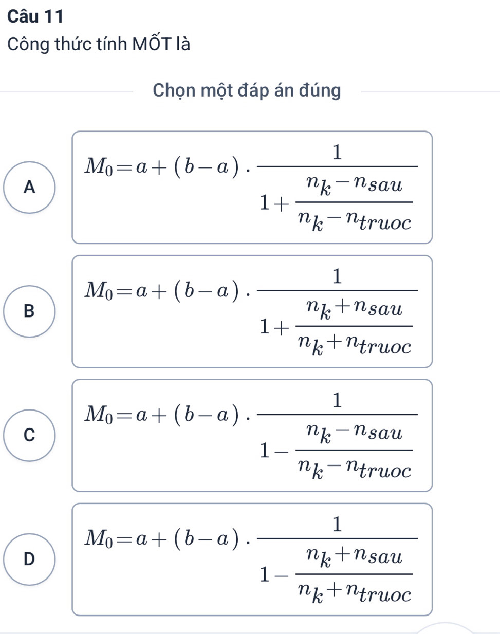 Công thức tính MốT là
Chọn một đáp án đúng
A M_0=a+(b-a)· frac 11+frac n_k-n_8aun_k-n_truoc
B M_0=a+(b-a).frac 11+frac n_k+n_saun_k+n_truoc.
C M_0=a+(b-a)· frac 11-frac n_k-n_saun_k-n_truoc
D M_0=a+(b-a)· frac 11-frac n_k+n_8aun_k+n_truoc