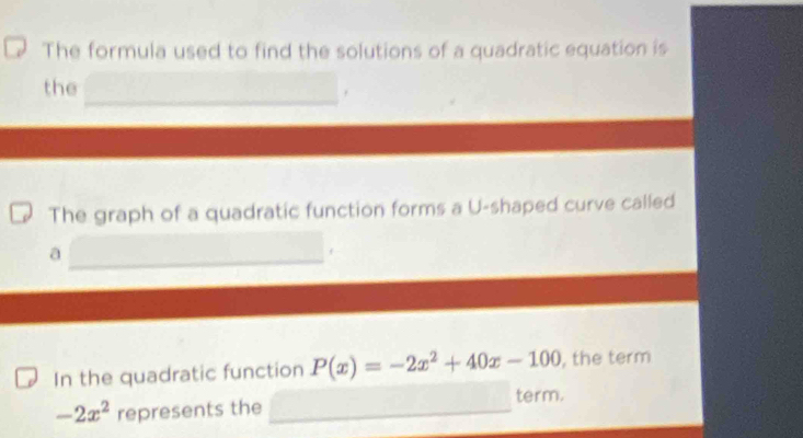 The formula used to find the solutions of a quadratic equation is 
the 
The graph of a quadratic function forms a U-shaped curve called 
a 
f 
In the quadratic function P(x)=-2x^2+40x-100 , the term
-2x^2 represents the term.