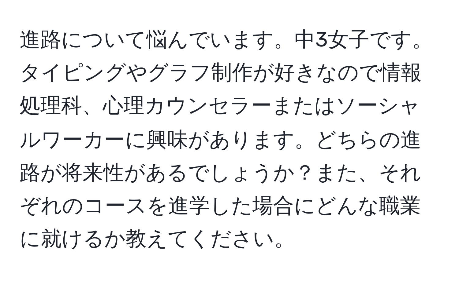 進路について悩んでいます。中3女子です。タイピングやグラフ制作が好きなので情報処理科、心理カウンセラーまたはソーシャルワーカーに興味があります。どちらの進路が将来性があるでしょうか？また、それぞれのコースを進学した場合にどんな職業に就けるか教えてください。