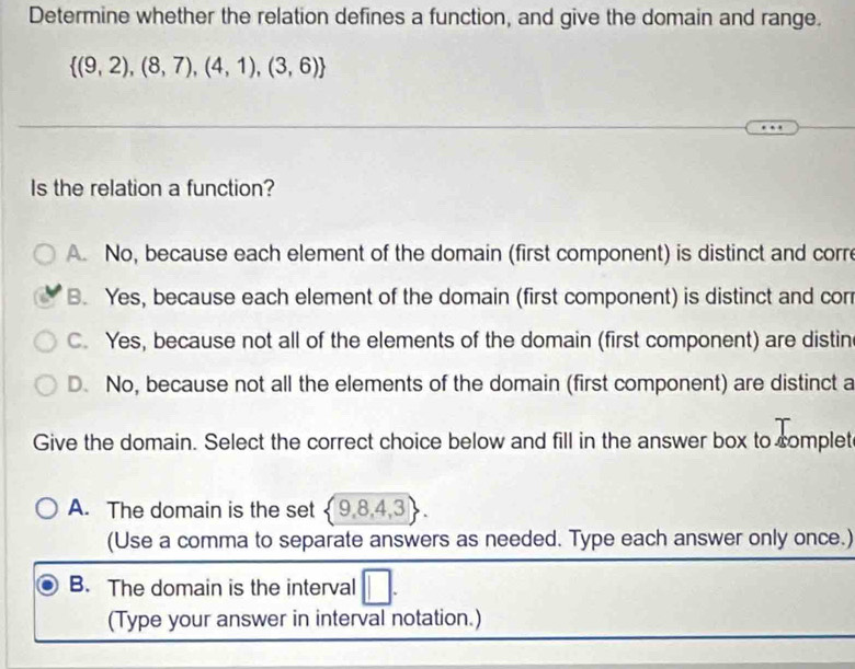 Determine whether the relation defines a function, and give the domain and range.
 (9,2),(8,7),(4,1),(3,6)
Is the relation a function?
A. No, because each element of the domain (first component) is distinct and corre
B. Yes, because each element of the domain (first component) is distinct and cor
C. Yes, because not all of the elements of the domain (first component) are distin
D. No, because not all the elements of the domain (first component) are distinct a
Give the domain. Select the correct choice below and fill in the answer box to somplet
A. The domain is the set  9,8,4,3. 
(Use a comma to separate answers as needed. Type each answer only once.)
B. The domain is the interval
(Type your answer in interval notation.)