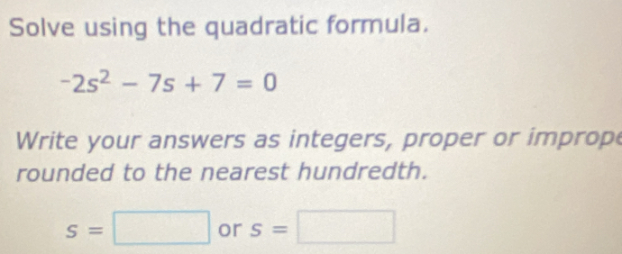 Solve using the quadratic formula.
-2s^2-7s+7=0
Write your answers as integers, proper or improp 
rounded to the nearest hundredth.
s=□ or s=□