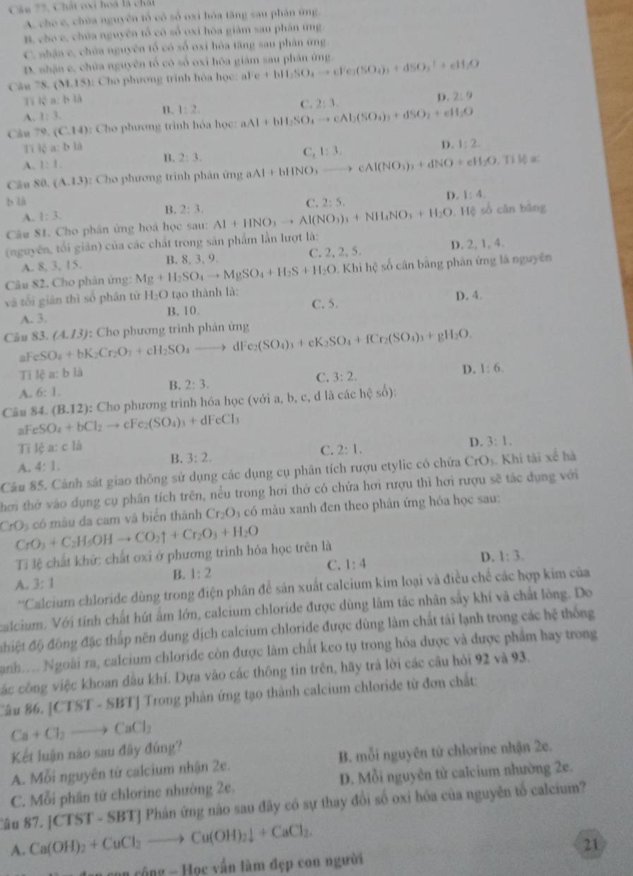 Câu 75, Chất oxi hoa là chấi
A. che c, chùa nguyên tổ có số oxi hóa tăng sau phân ứng.
B. cho c, chúa nguyên tổ có số oxi hóa giám sau phần tng
C. nhậa c, chúa nguyên tổ có số oxi hóa tăng sau phản ứng
D. nhận c, chữa nguyên tổ có số oxi hòa giám sau phân ứng.
Câu 78. (M.15) :  Cho phương trinh hóa học: aFe +bH_2SO_4to cFe_2(SO_4)_2+dSO_2^(-+eH_2)O
Ti lệ a: b là
A. 1:3. B. 1:2. C. 2:3. D. 2:9
Cầu 79,(C,14) : Cho phương trình hóa học: aAl+bH_2SO_4to cAl_2(SO_3)_3+dSO_2+eH_2O
1 14a:bla
A. 1:1. 2:3. D. 1:2.
B.
Câu CG (A.13) :  Cho phương trình phân ứn aAl+bHNO_3to cAl(NO_3)_3+dNO+eH_2O,TiH_3= C,1:3,
b là C. 2:5.
A. 1:3. B. 2:3, D. 1:4
Câu 81. Cho phân ứng hoá học sau: Al+HNO_3to Al(NO_3)_3+NH_4NO_3+H_2O Hệ số cân bàng
(nguyên, tối giản) của các chất trong sản phẩm lần lượt là:
A. 8, 3, 15. B. 8. 3, 9. C. 2, 2, 5. D. 2, 1, 4.
Câu 82. Cho phân ứng: Mg+H_2SO_4to MgSO_4+H_2S+H_2O Khi hệ số cân bằng phản ứng là nguyên
và tối giàn thì số phân từ H_2O tạo thành là: C. 5. D. 4.
A. 3. B.10.
Câu 83. (A.13) : Cho phương trình phản ứng e_2(SO_4)_3+eK_2SO_4+fCr_2(SO_4)_3+gH_2O.
a FeSO_4+bK_2Cr_2O_7+cH_2SO_4to dF
Ti lea:bli
D. 1:6.
B. 2:3.
C. 3:2.
A. 6:1.
Câu 84. (B.12) : Cho phương trình hóa học (với a, b, c, d là các hệ số):
aFe SO_4+bCl_2to cFe_2(SO_4)_3+dFeCl_3
Ti lea:cla 2:1,
D. 3:1.
B. 3:2.
C.
A. 4:1.
Câu 85. Cảnh sát giao thông sử dụng các dụng cụ phân tích rượu etylic có chữa CrO ). Khi tài xế hà
hơi thờ vào dụng cụ phân tích trên, nều trong hơi thờ có chứa hơi rượu thì hơi rượu sẽ tác dụng với
CrO_3 có mâu đa cam và biển thành Cr_2O_3 a  có màu xanh đen theo phản ứng hóa học sau:
CrO_3+C_2H_5OHto CO_2uparrow +Cr_2O_3+H_2O
Ti lệ chất khử: chất oxi ở phương trình hóa học trên là
B. 1:2
C. 1:4
D. 1:3.
A. 3:1
*'Calcium chloride dùng trong điện phân để sản xuất calcium kim loại và điều chế các hợp kim của
calcium. Với tính chất hút âm lớn, calcium chloride được dùng làm tác nhân sây khí và chất lòng. Do
điệt độ động đặc thấp nên dung dịch calcium chloride được dùng làm chất tải lạnh trong các hệ thống
Sanh.... Ngoài ra, calcium chloride còn được làm chất keo tụ trong hóa được và được phẩm hay trong
các công việc khoan đầu khí. Dựa vào các thông tin trên, hãy trả lời các câu hỏi 92 và 93.
Cầu 86. |CTST - SBTJ Trong phản ứng tạo thành calcium chloride từ đơn chất:
Ca+Cl_2to CaCl_2
Kết luận nào sau đây đúng?
A. Mỗi nguyên tử calcium nhận 2e. B. mỗi nguyên tử chlorine nhận 2e.
C. Mỗi phần tử chlorine nhường 2e, D. Mỗi nguyên tử calcium nhường 2e.
''âu 8'' 7.[CTST-SBT] TJ Phán ứng nào sau đây có sự thay đổi số oxi hóa của nguyên tố calcium?
A. Ca(OH)_2+CuCl_2to Cu(OH)_2downarrow +CaCl_2.
21
C(t) - Học vấn làm đẹp con người