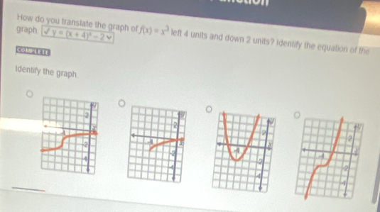 How do you transiate the graph of 
graph y=(x+4)^2-2 f(x)=x^3 left 4 units and down 2 units? Identify the equation of the 
COMPLEIE 
Identify the graph.