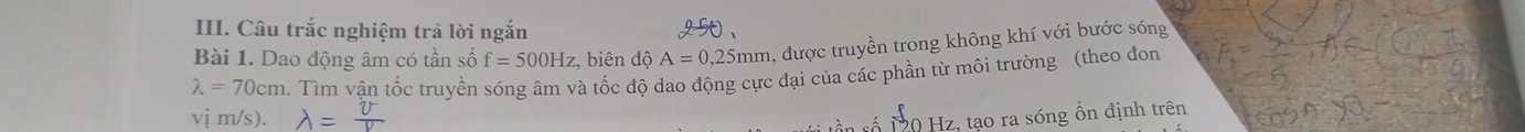 Câu trắc nghiệm trả lời ngắn 
Bài 1. Dao động âm có tần số f=500Hz :, biên dhat O A=0,25mm , được truyền trong không khí với bước sóng
lambda =70cm 2. Tìm vận tốc truyền sóng âm và tốc độ dao động cực đại của các phần từ môi trường (theo đon 
vị m/s).
10 Hz, tạo ra sóng ổn định trên