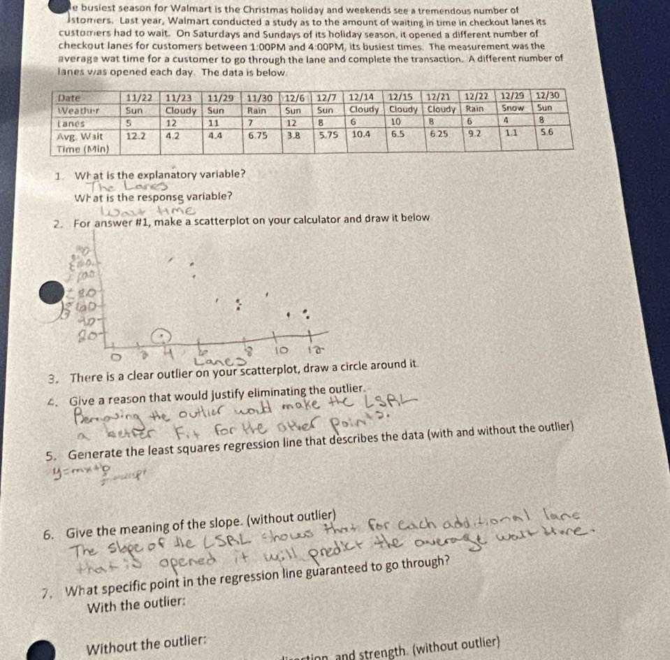 busiest season for Walmart is the Christmas holiday and weekends see a tremendous number of 
istomers. Last year, Walmart conducted a study as to the amount of waiting in time in checkout lanes its 
customers had to wait. On Saturdays and Sundays of its holiday season, it opened a different number of 
checkout lanes for customers between 1:00 PM and 4:00 PM, its busiest times. The measurement was the 
average wat time for a customer to go through the lane and complete the transaction. A different number of 
lanes was opened each day. The data is below. 
1. Wh at is the explanatory variable? 
What is the responsg variable? 
2. For answer #1, make a scatterplot on your calculator and draw it below 
3. There is a clear outlier on your scatterplot, drale around it 
4. Give a reason that would justify eliminating the outlier. 
5. Generate the least squares regression line that describes the data (with and without the outlier) 
6. Give the meaning of the slope. (without outlier) 
7. What specific point in the regression line guaranteed to go through? 
With the outlier: 
Without the outlier: 
on, and strength. (without outlier)