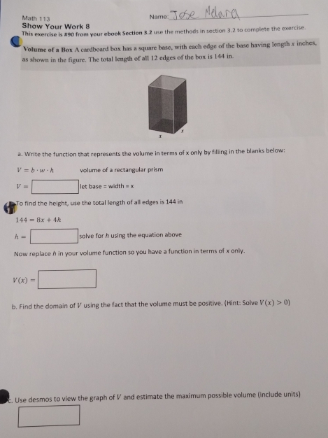 Math 113 Name: 
_ 
Show Your Work 8 
This exercise is #90 from your ebook Section 3.2 use the methods in section 3.2 to complete the exercise. 
Volume of a Box A cardboard box has a square base, with each edge of the base having length x inches, 
as shown in the figure. The total length of all 12 edges of the box is 144 in. 
a. Write the function that represents the volume in terms of x only by filling in the blanks below:
V=b· w· h volume of a rectangular prism
V= □ letbase=width=x
To find the height, use the total length of all edges is 144 in
144=8x+4h
h=□ solve for h using the equation above 
Now replace h in your volume function so you have a function in terms of x only.
V(x)= □
b. Find the domain of V using the fact that the volume must be positive. (Hint: Solve V(x)>0)
c. Use desmos to view the graph of V and estimate the maximum possible volume (include units)