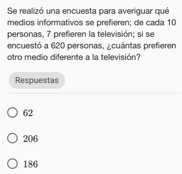 Se realizó una encuesta para averiguar qué
medios informativos se prefieren; de cada 10
personas, 7 prefieren la televisión; si se
encuestó a 620 personas, ¿cuántas prefieren
otro medio diferente a la televisión?
Respuestas
62
206
186